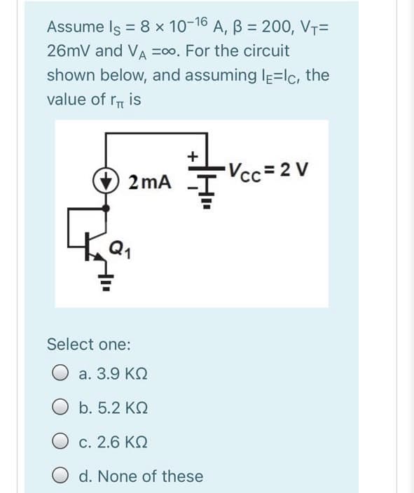 Assume Is = 8 x 10-16 A, B = 200, VT=
%3D
26mV and VA =00. For the circuit
shown below, and assuming Ie=lc, the
value of r is
+
2 mA
Vcc=2 V
Select one:
а. 3.9 КО
b. 5.2 KQ
O c. 2.6 KQ
d. None of these
