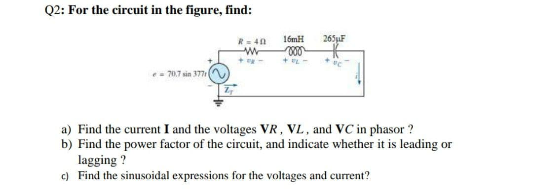 Q2: For the circuit in the figure, find:
R = 40
16mH
265LF
+ vg -
+ vL -
e = 70.7 sin 377: (
a) Find the current I and the voltages VR, VL, and VC in phasor ?
b) Find the power factor of the circuit, and indicate whether it is leading or
lagging ?
c) Find the sinusoidal expressions for the voltages and current?
