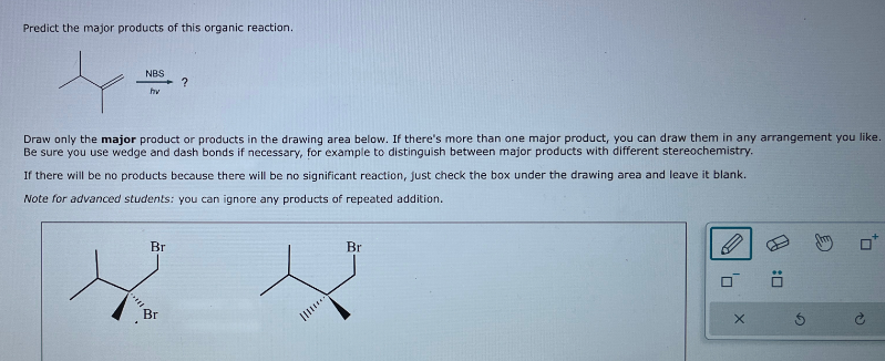 Predict the major products of this organic reaction.
NBS
?
hv
Draw only the major product or products in the drawing area below. If there's more than one major product, you can draw them in any arrangement you like.
Be sure you use wedge and dash bonds if necessary, for example to distinguish between major products with different stereochemistry.
If there will be no products because there will be no significant reaction, just check the box under the drawing area and leave it blank.
Note for advanced students: you can ignore any products of repeated addition.
Br
Br
Br
X
