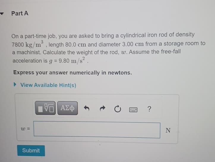 Part A
On a part-time job, you are asked to bring a cylindrical iron rod of density
3
7800 kg/m, length 80.0 cm and diameter 3.00 cm from a storage room to
a machinist. Calculate the weight of the rod, w. Assume the free-fall
acceleration is g = 9.80 m/s².
Express your answer numerically in newtons.
▸ View Available Hint(s)
W =
Submit
ΜΕ ΑΣΦ
V
?
N