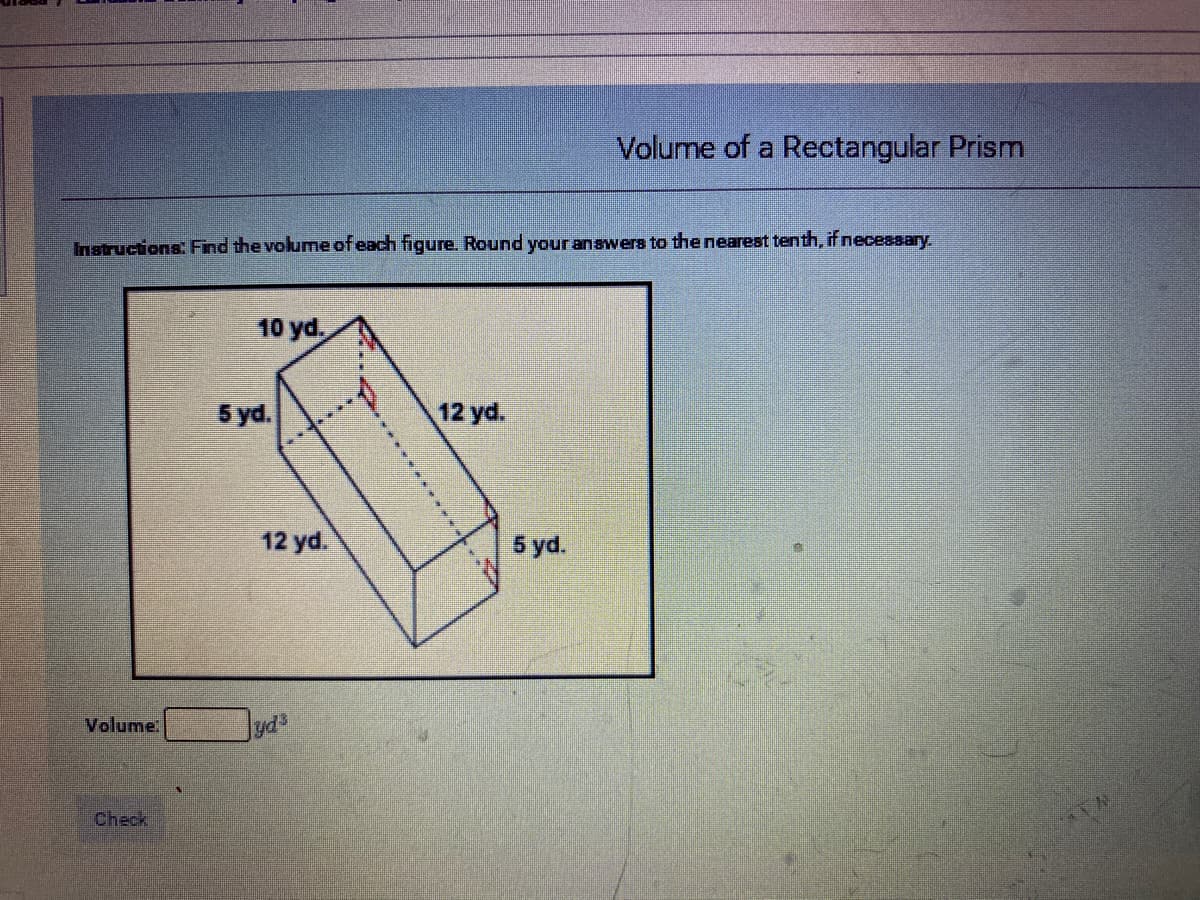 Volume of a Rectangular Prism
Instructions: Find the volume of each figure. Round your answers to the nearest tenth, if neceasary.
10 yd.
5 yd.
12 yd.
12 yd.
5 yd.
Volume
Check
