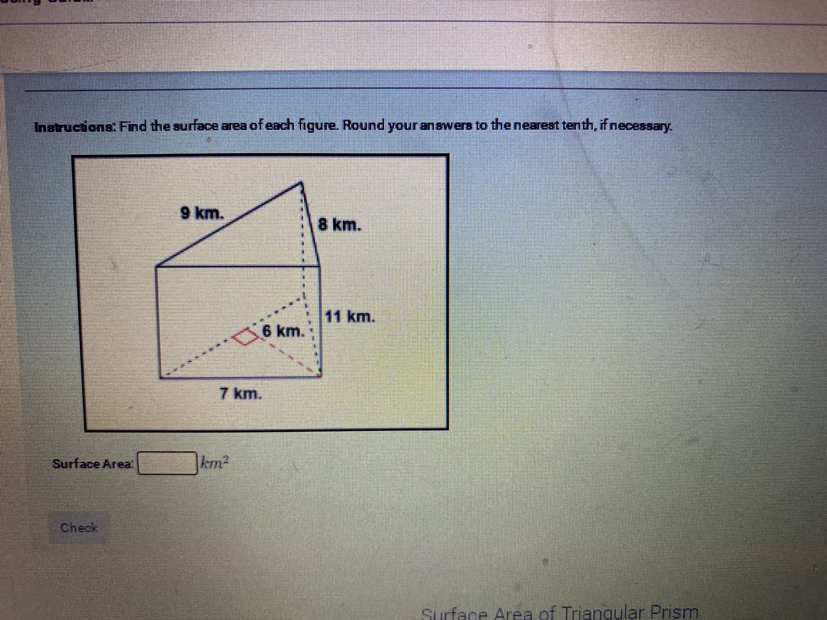 Instrucions. Find the surface area of each figure. Round your answers to the neareat tenth, if necessary,
9 km.
8 km.
11 km.
6 km.
7 km.
Surface Area
|km²
Check
Surface Area of Triangular Prism

