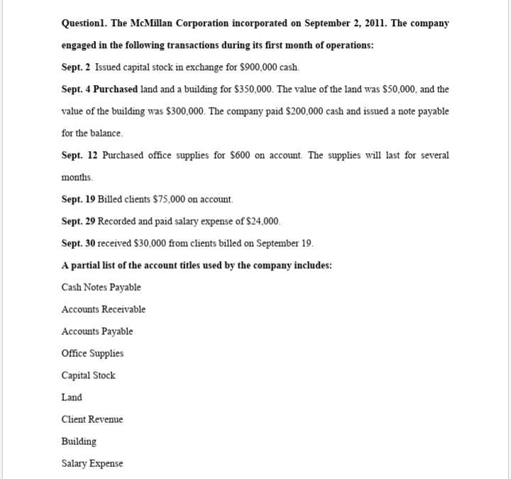 Questionl. The McMillan Corporation incorporated on September 2, 2011. The company
engaged in the following transactions during its first month of operations:
Sept. 2 Issued capital stock in exchange for $900,000 cash.
Sept. 4 Purchased land and a building for $350,000. The value of the land was $50,000, and the
value of the building was $300,000. The company paid $200,000 cash and issued a note payable
for the balance.
Sept. 12 Purchased office supplies for $600 on account. The supplies will last for several
months.
Sept. 19 Billed clients $75,000 on account.
Sept. 29 Recorded and paid salary expense of $24,000.
Sept. 30 received $30,000 from clients billed on September 19.
A partial list of the account titles used by the company includes:
Cash Notes Payable
Accounts Receivable
Accounts Payable
Office Supplies
Capital Stock
Land
Client Revenue
Building
Salary Expense
