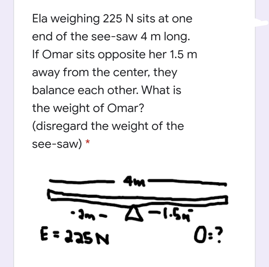 Ela weighing 225 N sits at one
end of the see-saw 4 m long.
If Omar sits opposite her 1.5 m
away from the center, they
balance each other. What is
the weight of Omar?
(disregard the weight of the
see-saw)
4m
• Ima A-1.n
E= aa5 N
0:?
