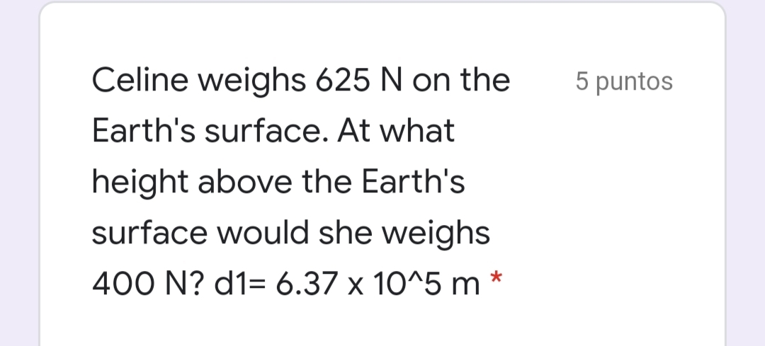 Celine weighs 625 N on the
5 puntos
Earth's surface. At what
height above the Earth's
surface would she weighs
400 N? d1= 6.37 x 10^5 m *
