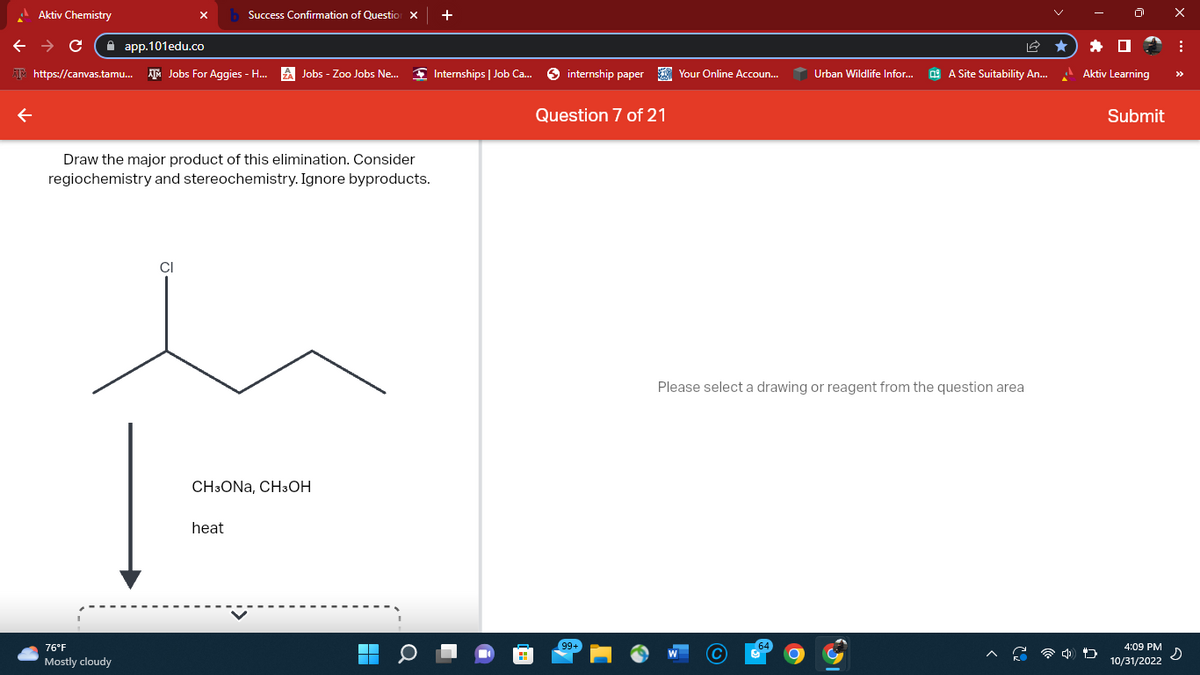 Aktiv Chemistry
← → C
https://canvas.tamu... Jobs For Aggies - H...
app.101edu.co
76°F
Mostly cloudy
Success Confirmation of Question X
Draw the major product of this elimination. Consider
regiochemistry and stereochemistry. Ignore byproducts.
CI
Jobs - Zoo Jobs Ne...
heat
CH3ONA, CH3OH
+
Internships | Job Ca...
internship paper Your Online Accoun...
Question 7 of 21
99+
Urban Wildlife Infor...
A Site Suitability An...
Please select a drawing or reagent from the question area
Aktiv Learning
Submit
X
10/31/2022
:
4:09 PM s