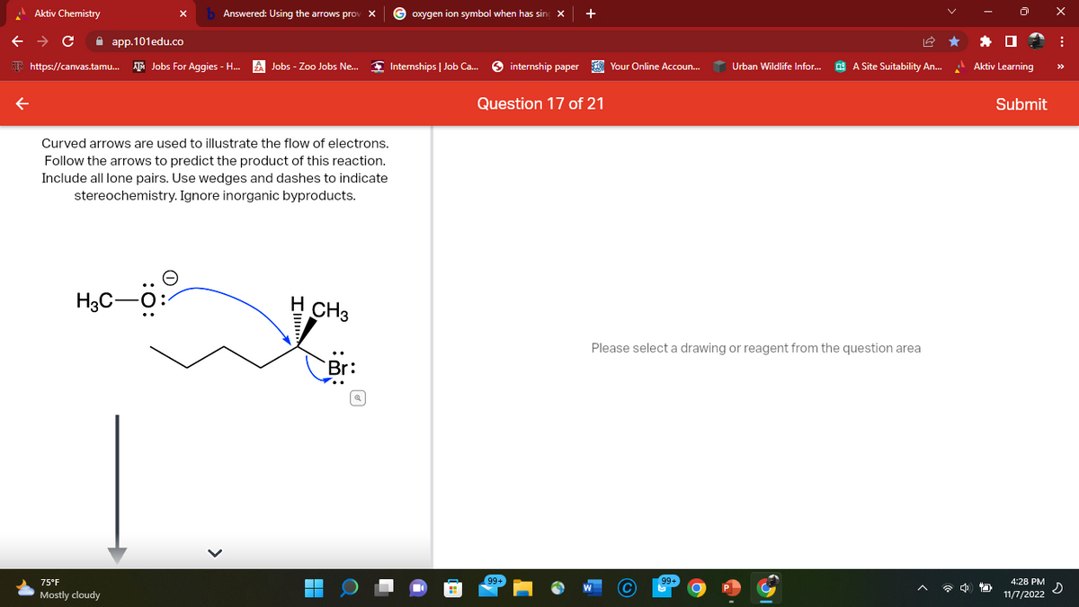 Aktiv Chemistry
← → C
app.101edu.co
https://canvas.tamu... Jobs For Aggies - H...
Answered: Using the arrows prov X
H3C-O:
Curved arrows are used to illustrate the flow of electrons.
Follow the arrows to predict the product of this reaction.
Include all lone pairs. Use wedges and dashes to indicate
stereochemistry. Ignore inorganic byproducts.
75°F
Mostly cloudy
Jobs - Zoo Jobs Ne...
CH3
Goxygen ion symbol when has sing
Internships | Job Ca...
internship paper
99+
+
Question 17 of 21
Your Online Accoun...
Urban Wildlife Infor...
A Site Suitability An...
Please select a drawing or reagent from the question area
4
Aktiv Learning
Submit
4:28 PM
11/7/2022
X
:
s