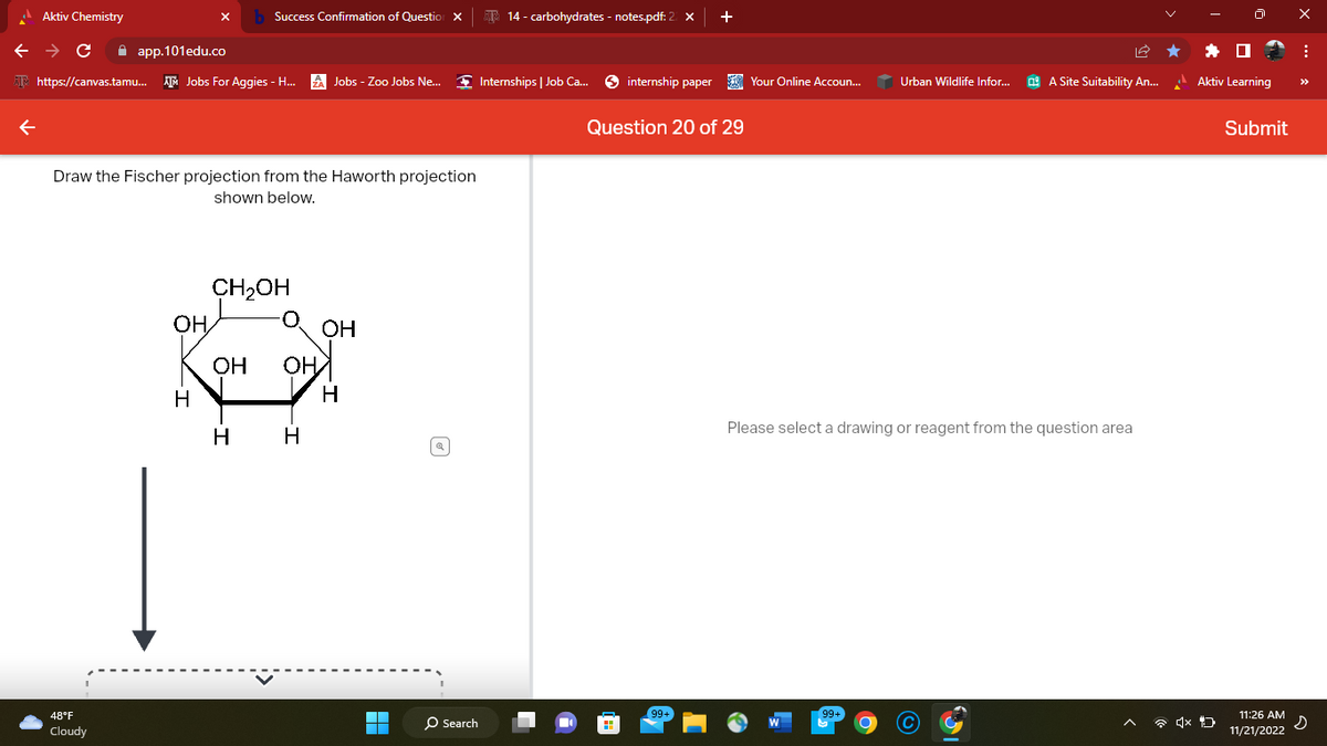 Aktiv Chemistry
← → C
app.101edu.co
https://canvas.tamu... Jobs For Aggies - H... A Jobs - Zoo Jobs Ne...
Draw the Fischer projection from the Haworth projection
shown below.
48°F
Cloudy
OH
Success Confirmation of Question X
H
CH₂OH
OH OH
H
H
OH
H
▬▬
O Search
14- carbohydrates - notes.pdf: 2
Internships | Job Ca...
internship paper
+
Question 20 of 29
99+
Your Online Accoun...
Urban Wildlife Infor...
99+
A Site Suitability An...
Please select a drawing or reagent from the question area
Aktiv Learning
Submit
11:26 AM
11/21/2022
X
:
s