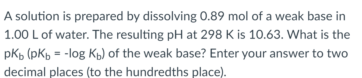 A solution is prepared by dissolving 0.89 mol of a weak base in
1.00 L of water. The resulting pH at 298 K is 10.63. What is the
pKp (pKp = -log Kp) of the weak base? Enter your answer to two
decimal places (to the hundredths place).
