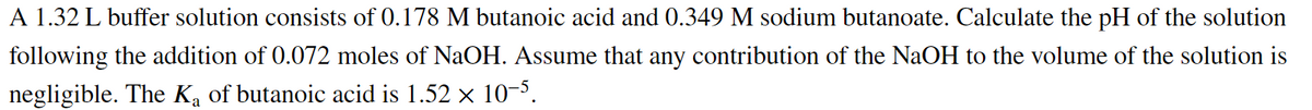 A 1.32 L buffer solution consists of 0.178 M butanoic acid and 0.349 M sodium butanoate. Calculate the pH of the solution
following the addition of 0.072 moles of NaOH. Assume that any contribution of the NaOH to the volume of the solution is
negligible. The Ka of butanoic acid is 1.52 x 10-5.
