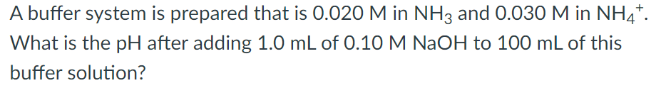 A buffer system is prepared that is 0.020 M in NH3 and 0.030 M in NH4*.
What is the pH after adding 1.0 mL of 0.10 M NaOH to 100 mL of this
buffer solution?
