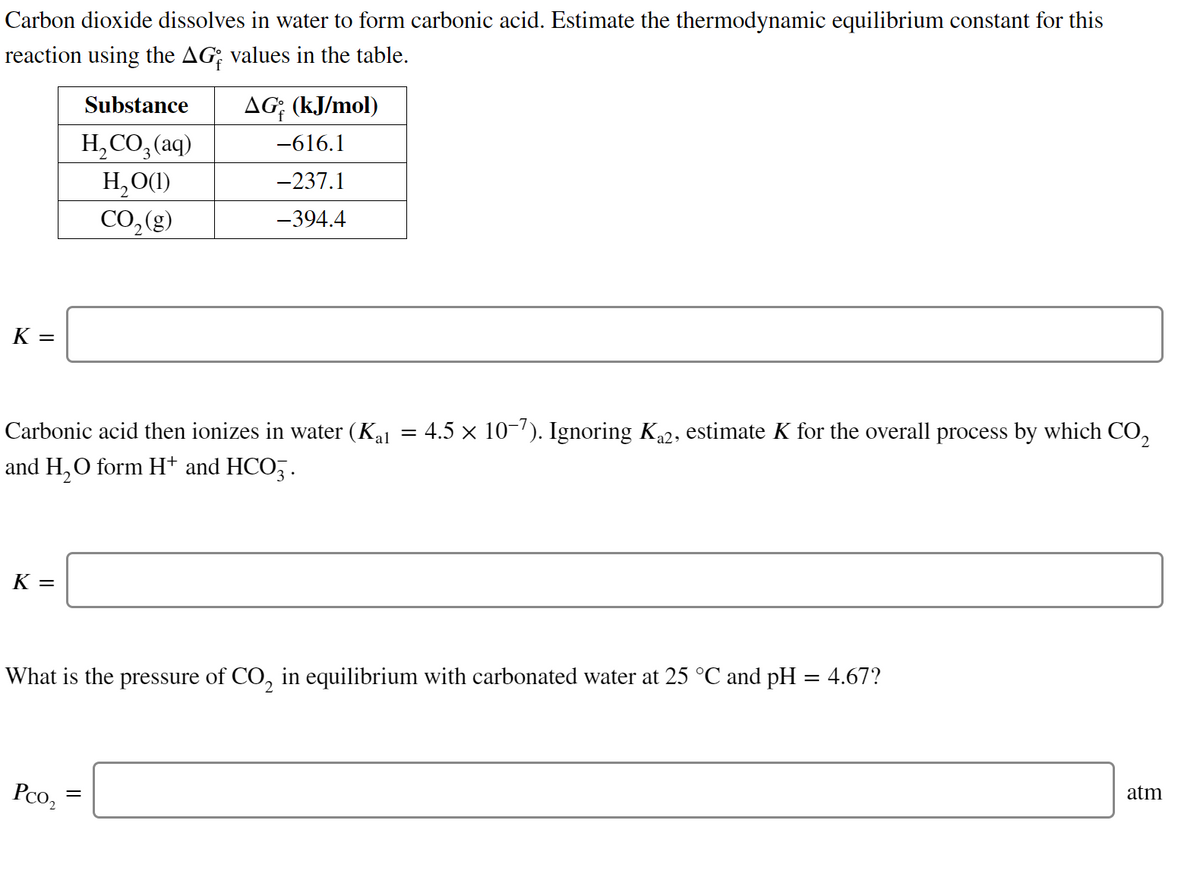 Carbon dioxide dissolves in water to form carbonic acid. Estimate the thermodynamic equilibrium constant for this
reaction using the AG; values in the table.
Substance
AG; (kJ/mol)
H, CO, (aq)
-616.1
H,O(1)
CO,(g)
-237.1
-394.4
K =
Carbonic acid then ionizes in water (Kal
4.5 x 10-7). Ignoring Ka2, estimate K for the overall process by which CO,
and H, O form H* and HCO,.
K =
What is the pressure of CO, in equilibrium with carbonated water at 25 °C and pH = 4.67?
Pco,
atm
