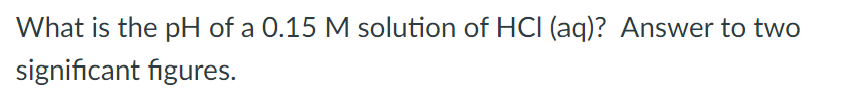 What is the pH of a 0.15 M solution of HCI (aq)? Answer to two
significant figures.
