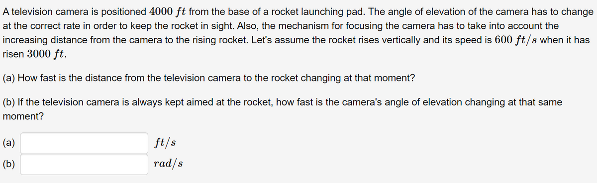 A television camera is positioned 4000 ft from the base of a rocket launching pad. The angle of elevation of the camera has to change
at the correct rate in order to keep the rocket in sight. Also, the mechanism for focusing the camera has to take into account the
increasing distance from the camera to the rising rocket. Let's assume the rocket rises vertically and its speed is 600 ft/s when it has
risen 3000 ft.
(a) How fast is the distance from the television camera to the rocket changing at that moment?
(b) If the television camera is always kept aimed at the rocket, how fast is the camera's angle of elevation changing at that same
moment?
(a)
ft/s
(b)
rad/s
