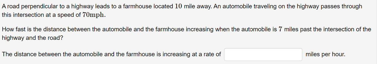 A road perpendicular to a highway leads to a farmhouse located 10 mile away. An automobile traveling on the highway passes through
this intersection at a speed of 70mph.
How fast is the distance between the automobile and the farmhouse increasing when the automobile is 7 miles past the intersection of the
highway and the road?
The distance between the automobile and the farmhouse is increasing at a rate of
miles per hour.
