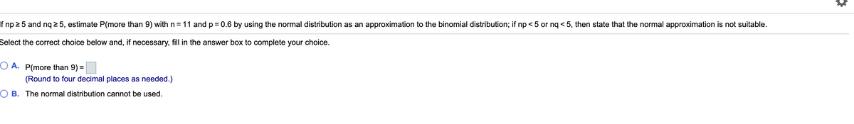 If np 25 and ng 2 5, estimate P(more than 9) with n= 11 and p = 0.6 by using the normal distribution as an approximation to the binomial distribution; if np <5 or ng < 5, then state that the normal approximation is not suitable.
Select the correct choice below and, if necessary, fill in the answer box to complete your choice.
O A. P(more than 9) =
(Round to four decimal places as needed.)
O B. The normal distribution cannot be used.
