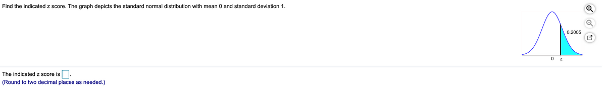 Find the indicated z score. The graph depicts the standard normal distribution with mean 0 and standard deviation 1.
0.2005
The indicated z score is
(Round to two decimal places as needed.)
