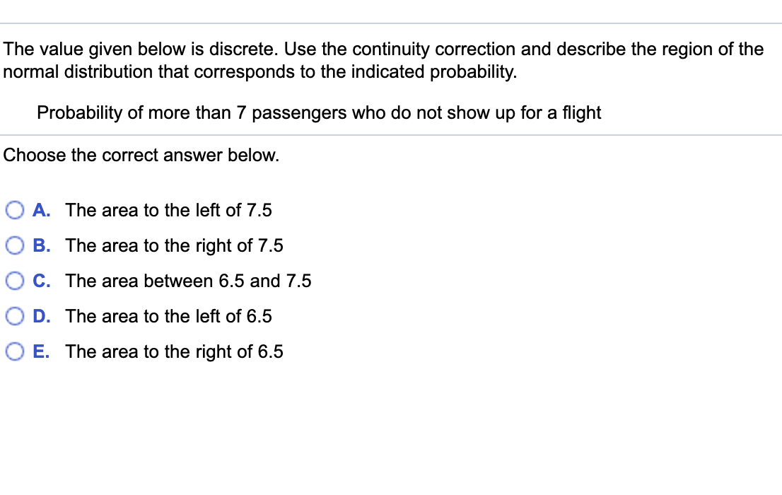 The value given below is discrete. Use the continuity correction and describe the region of the
normal distribution that corresponds to the indicated probability.
Probability of more than 7 passengers who do not show up for a flight
Choose the correct answer below.
O A. The area to the left of 7.5
O B. The area to the right of 7.5
O C. The area between 6.5 and 7.5
O D. The area to the left of 6.5
O E. The area to the right of 6.5
