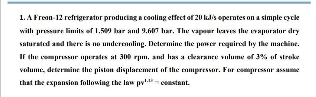 1. A Freon-12 refrigerator producing a cooling effect of 20 kJ/s operates on a simple cycle
with pressure limits of 1.509 bar and 9.607 bar. The vapour leaves the evaporator dry
saturated and there is no undercooling. Determine the power required by the machine.
If the compressor operates at 300 rpm. and has a clearance volume of 3% of stroke
volume, determine the piston displacement of the compressor. For compressor assume
that the expansion following the law pv13 = constant.
