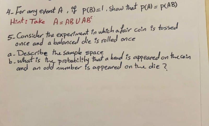 4- For any event A , gf P(B)=1, Show that PCA) = PLAB)
Hint: Take A = AB U AB
5- Consider, the expertment in uhich afair coin is tossed
once and a balanced die is rolled once
a- Describe the Sample space ked is appeared on the coin
b.what is
and an odd number is appeared
on the die ?
