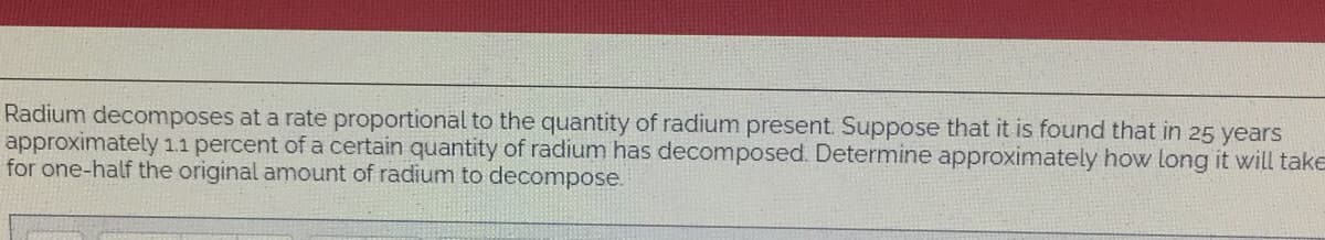 Radium decomposes at a rate proportional to the quantity of radium present. Suppose that it is found that in 25 years
approximately 11 percent of a certain quantity of radium has decomposed. Determine approximately how long it will take
for one-half the original amount of radium to decompose.
