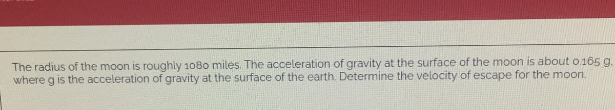 The radius of the moon is roughly 1080 miles. The acceleration of gravity at the surface of the moon is about o.165 g,
g is the acceleration of gravity at the surface of the earth. Determine the velocity of escape for the moon.
where
