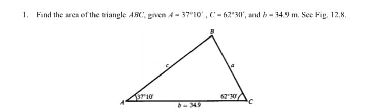 1. Find the area of the triangle ABC, given A = 37°10',C = 62°30´, and b = 34.9 m. See Fig. 12.8.
37 10
62°30
b= 34.9
