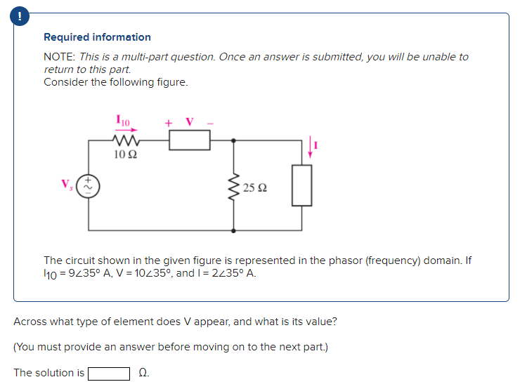 Required information
NOTE: This is a multi-part question. Once an answer is submitted, you will be unable to
return to this part.
Consider the following figure.
110
10 92
2592
The circuit shown in the given figure is represented in the phasor (frequency) domain. If
10 = 9235° A, V = 10/35°, and I = 2/35⁰ A.
Across what type of element does V appear, and what is its value?
(You must provide an answer before moving on to the next part.)
The solution is
Ω.