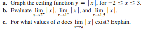 a. Graph the ceiling function y = [x], for -2 sIS 3.
b. Evaluate lim [x], lim [x], and lim [x].
-2"
15
c. For what values of a does lim [x] exist? Explain.
