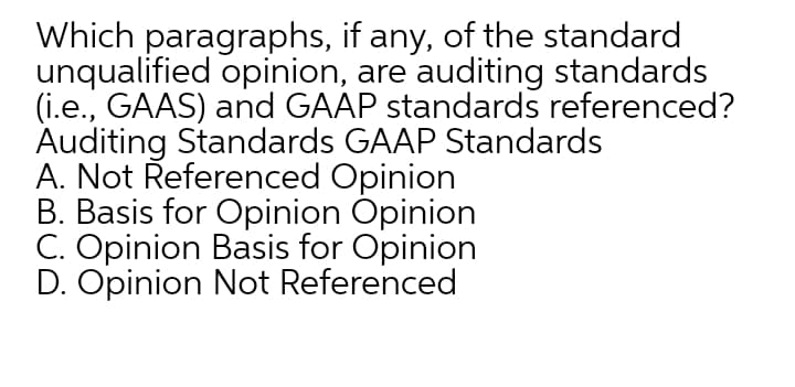 Which paragraphs, if any, of the standard
unqualified opinion, are auditing standards
(i.e., GAAS) and GAAP standards referenced?
Auditing Standards GAAP Standards
A. Not Řeferenced Opinion
B. Basis for Opinion Opinion
C. Opinion Basis for Opinion
D. Opinion Not Referenced
