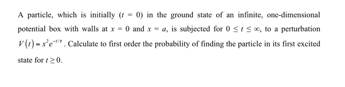 A particle, which is initially (t = 0) in the ground state of an infinite, one-dimensional
potential box with walls at x = 0 and x = a, is subjected for 0 <t < ∞, to a perturbation
V (t) = x'e. Calculate to first order the probability of finding the particle in its first excited
state for t >0.
