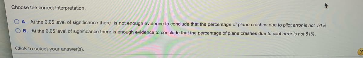 Choose the correct interpretation.
A. At the 0.05 level of significance there is not enough evidence to conclude that the percentage of plane crashes due to pilot error is not 51%.
O B. At the 0.05 level of significance there is enough evidence to conclude that the percentage of plane crashes due to pilot error is not 51%.
Click to select your answer(s).
