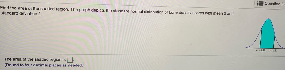 Question He
Find the area of the shaded region. The graph depicts the standard normal distribution of bone density scores with mean 0 and
standard deviation 1.
z= - 0.82
z= 1.23
The area of the shaded region is.
(Round to four decimal places as needed.)
