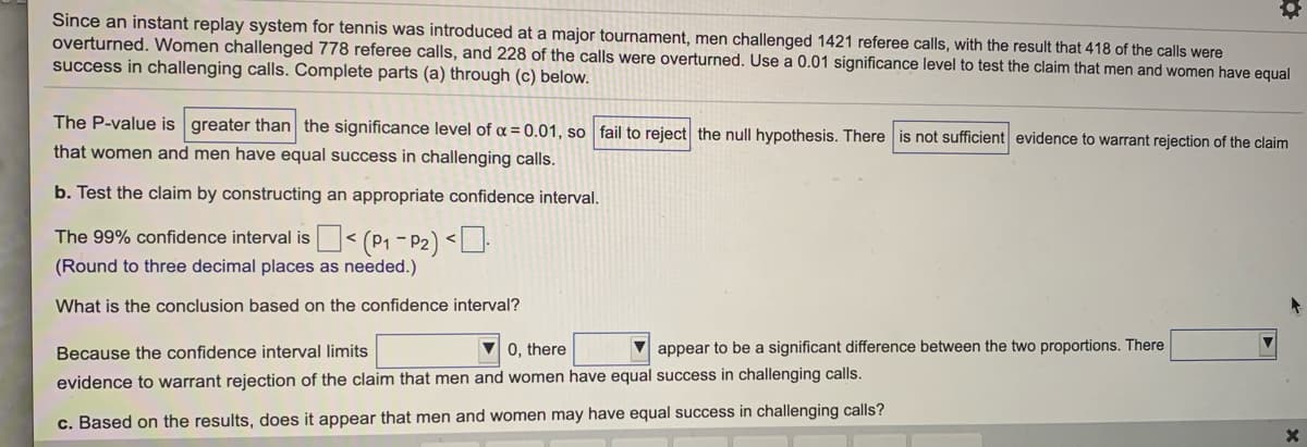 Since an instant replay system for tennis was introduced at a major tournament, men challenged 1421 referee calls, with the result that 418 of the calls were
overturned. Women challenged 778 referee calls, and 228 of the calls were overturned. Use a 0.01 significance level to test the claim that men and women have equal
success in challenging calls. Complete parts (a) through (c) below.
The P-value is greater than the significance level of a = 0.01, so fail to reject the null hypothesis. There is not sufficient evidence to warrant rejection of the claim
that women and men have equal success in challenging calls.
b. Test the claim by constructing an appropriate confidence interval.
The 99% confidence interval is< (P1 - P2) <U.
(Round to three decimal places as needed.)
What is the conclusion based on the confidence interval?
Because the confidence interval limits
V 0. there
V appear to be a significant difference between the two proportions. There
evidence to warrant rejection of the claim that men and women have equal success in challenging calls.
c. Based on the results, does it appear that men and women may have equal success in challenging calls?
