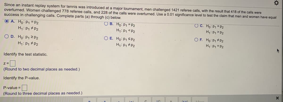 Since an instant replay system for tennis was introduced at a major tournament, men challenged 1421 referee calls, with the result that 418 of the calls were
overturned. Women challenged 778 referee calls, and 228 of the calls were overturned. Use a 0.01 significance level to test the claim that men and women have equal
success in challenging calls. Complete parts (a) through (c) below.
O A. Ho: P1 = P2
O C. Ho:P1 = P2
H1: P1 > P2
O B. Ho:P1 = P2
H1: P1 #P2
H1: P1 <P2
O D. Ho: P1 2P2
H1: P1 #P2
O E. Ho: P1 SP2
H1: P1 #P2
O F. Ho: P1 #P2
H1: P1 = P2
Identify the test statistic.
(Round to two decimal places as needed.)
Identify the P-value.
P-value =
(Round to three decimal places as needed.)
