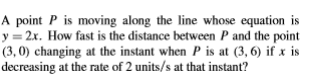 A point P is moving along the line whose equation is
y = 2x. How fast is the distance between P and the point
(3, 0) changing at the instant when P is at (3, 6) if x is
decreasing at the rate of 2 units/s at that instant?
