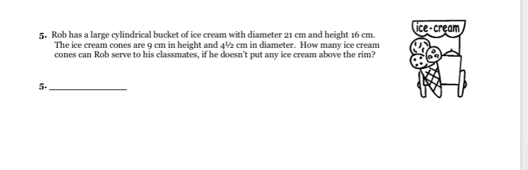 ice-cream
5. Rob has a large cylindrical bucket of ice cream with diameter 21 cm and height 16 cm.
cones can Rob serve to his classmates, if he doesn't put any ice cream above the rim?
5.

