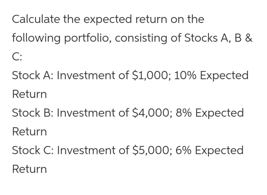 Calculate the expected return on the
following portfolio, consisting of Stocks A, B &
C:
Stock A: Investment of $1,000; 10% Expected
Return
Stock B: Investment of $4,000; 8% Expected
Return
Stock C: Investment of $5,000; 6% Expected
Return
