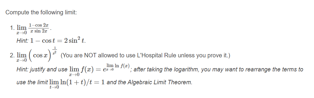 Compute the following limit:
1. lim 1-cos 2x
I0 z sin 27
Hint: 1 – cost = 2 sin? t.
2. lim
Cos x
(You are NOT allowed to use L'Hospital Rule unless you prove it.)
lim In f(x)
Hint: justify and use lim f(x) = ez s0
'; after taking the logarithm, you may want to rearrange the terms to
use the limit lim In(1+t)/t =1 and the Algebraic Limit Theorem.
