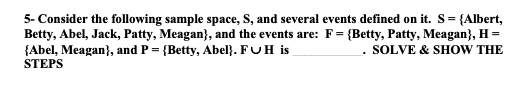5- Consider the following sample space, S, and several events defined on it. S= {Albert,
Betty, Abel, Jack, Patty, Meagan}, and the events are: F= {Betty, Patty, Meagan}, H =
{Abel, Meagan}, and P = {Betty, Abel}. FUH is
STEPS
. SOLVE & SHOW THE
