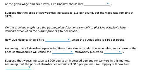 At the given wage and price level, Live Happley should hire
Suppose that the price of strawberries increases to $16 per pound, but the wage rate remains at
$170.
On the previous graph, use the purple points (diamond symbol) to plot Live Happley's labor
demand curve when the output price is $16 per pound.
Now Live Happley should hire
when the output price is $16 per pound.
Assuming that all strawberry-producing firms have similar production schedules, an increase in the
price of strawberries will cause the
* strawberry pickers to
Suppose that wages increase to $200 due to an increased demand for workers in this market.
Assuming that the price of strawberries remains at $16 per pound, Live Happley will now hire
