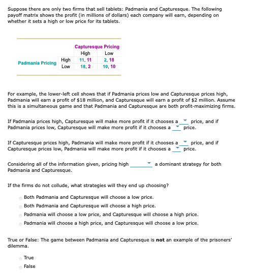 Suppose there are only two firms that sell tablets: Padmania and Capturesque. The following
payoff matrix shows the profit (in millions of dollars) each company will earn, depending on
whether it sets a high or low price for its tablets.
Capturesque Pricing
High
11, 11
Low
High
2, 18
Padmania Pricing
Low
18, 2
10, 10
For example, the lower-left cell shows that if Padmania prices low and Capturesque prices high,
Padmania will earn a profit of $18 million, and Capturesque will earn a profit of $2 million. Assume
this is a simultaneous game and that Padmania and Capturesque are both profit-maximizing firms.
If Padmania prices high, Capturesque will make more profit if it chooses a
Padmania prices low, Capturesque will make more profit if it chooses a
price, and if
price.
If Capturesque prices high, Padmania will make more profit if it chooses a
Capturesque prices low, Padmania will make more profit if it chooses a
price, and if
price.
Considering all of the information given, pricing high
Padmania and Capturesque.
a dominant strategy for both
If the firms do not collude, what strategies will they end up choosing?
Both Padmania and Capturesque will choose a low price.
O Both Padmania and Capturesque will choose a high price.
o Padmania will choose a low price, and Capturesque will choose a high price.
Padmania will choose a high price, and Capturesque will choose a low price.
True or False: The game between Padmania and Capturesque is not an example of the prisoners"
dilemma.
True
False
