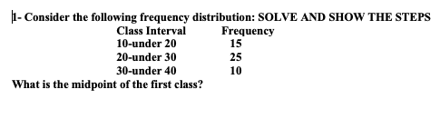 1- Consider the following frequency distribution: SOLVE AND SHOW THE STEPS
Frequency
15
Class Interval
10-under 20
20-under 30
25
10
30-under 40
What is the midpoint of the first class?
