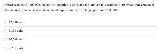 If fixed costs are $1,200,000, the unit selling price is $240, and the unit variable costs are $110, what is the amount of
sales in units (rounded to a whole number) required to realize a target profit of $200,000?
12,000 units
5,833 units
10,769 units
9,231 units
