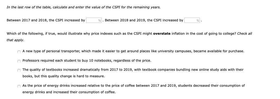 In the last row of the table, calculate and enter the value of the CSPI for the remaining years.
Between 2017 and 2018, the CSPI increased by
% . Between 2018 and 2019, the CSPI increased by
Which of the following, if true, would illustrate why price indexes such as the CSPI might overstate inflation in the cost of going to college? Check all
that apply.
A new type of personal transporter, which made it easier to get around places like university campuses, became available for purchase.
Professors required each student to buy 10 notebooks, regardless of the price.
The quality of textbooks increased dramatically from 2017 to 2019, with textbook companies bundling new online study aids with their
books, but this quality change is hard to measure.
As the price of energy drinks increased relative to the price of coffee between 2017 and 2019, students decreased their consumption of
energy drinks and increased their consumption of coffee.
