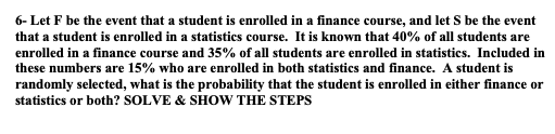 6- Let F be the event that a student is enrolled in a finance course, and let S be the event
that a student is enrolled in a statistics course. It is known that 40% of all students are
enrolled in a finance course and 35% of all students are enrolled in statistics. Included in
these numbers are 15% who are enrolled in both statistics and finance. A student is
randomly selected, what is the probability that the student is enrolled in either finance or
statistics or both? SOLVE & SHOW THE STEPS
