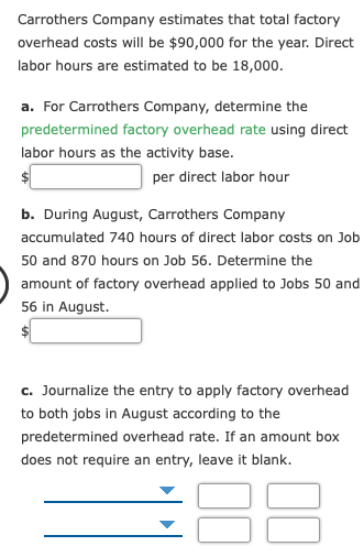 Carrothers Company estimates that total factory
overhead costs will be $90,000 for the year. Direct
labor hours are estimated to be 18,000.
a. For Carrothers Company, determine the
predetermined factory overhead rate using direct
labor hours as the activity base.
per direct labor hour
b. During August, Carrothers Company
accumulated 740 hours of direct labor costs on Job
50 and 870 hours on Job 56. Determine the
amount of factory overhead applied to Jobs 50 and
56 in August.
c. Journalize the entry to apply factory overhead
to both jobs in August according to the
predetermined overhead rate. If an amount box
does not require an entry, leave it blank.
88
