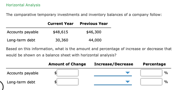 Horizontal Analysis
The comparative temporary investments and inventory balances of a company follow:
Current Year Previous Year
Accounts payable
$48,615
$46,300
Long-term debt
30,360
44,000
Based on this information, what is the amount and percentage of increase or decrease that
would be shown on a balance sheet with horizontal analysis?
Amount of Change
Increase/Decrease
Percentage
Accounts payable
%
Long-term debt
%
