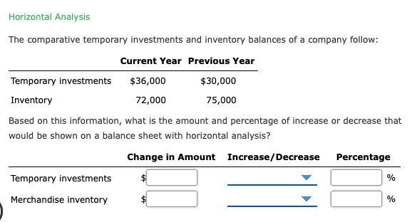 Horizontal Analysis
The comparative temporary investments and inventory balances of a company follow:
Current Year Previous Year
Temporary investments
$36,000
$30,000
Inventory
72,000
75,000
Based on this information, what is the amount and percentage of increase or decrease that
would be shown on a balance sheet with horizontal analysis?
Change in Amount Increase/Decrease
Percentage
Temporary investments
%
Merchandise inventory
%
