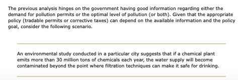 The previous analysis hinges on the government having good information regarding either the
demand for pollution permits or the optimal level of pollution (or both). Given that the appropriate
policy (tradable permits or corrective taxes) can depend on the available information and the policy
goal, consider the following scenario.
An environmental study conducted in a particular city suggests that if a chemical plant
emits more than 30 million tons of chemicals each year, the water supply will become
contaminated beyond the point where filtration techniques can make it safe for drinking.
